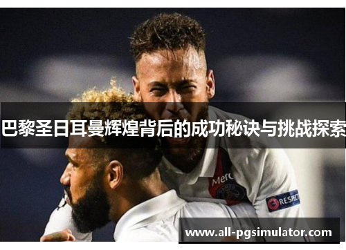巴黎圣日耳曼辉煌背后的成功秘诀与挑战探索