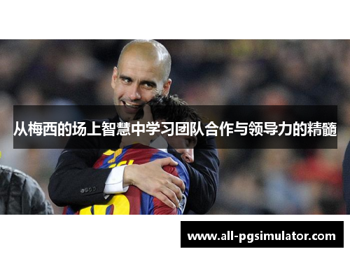 从梅西的场上智慧中学习团队合作与领导力的精髓