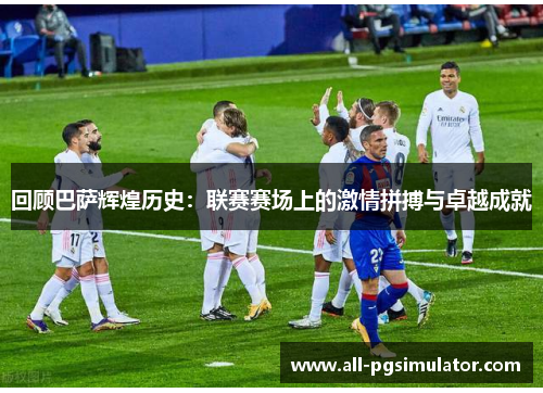 回顾巴萨辉煌历史：联赛赛场上的激情拼搏与卓越成就