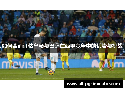 如何全面评估皇马与巴萨在西甲竞争中的优势与挑战