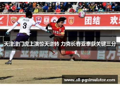天津津门虎上演惊天逆转 力克长春亚泰获关键三分