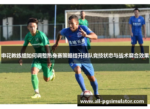 申花教练组如何调整热身赛策略提升球队竞技状态与战术磨合效果