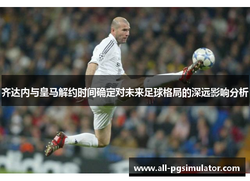 齐达内与皇马解约时间确定对未来足球格局的深远影响分析 齐达内与皇马解约时间确定对未来足球格局的深远影响分析