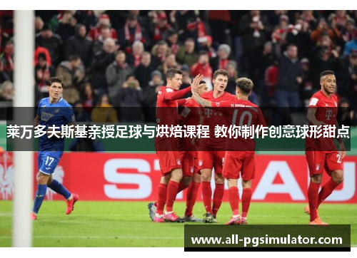莱万多夫斯基亲授足球与烘焙课程 教你制作创意球形甜点
