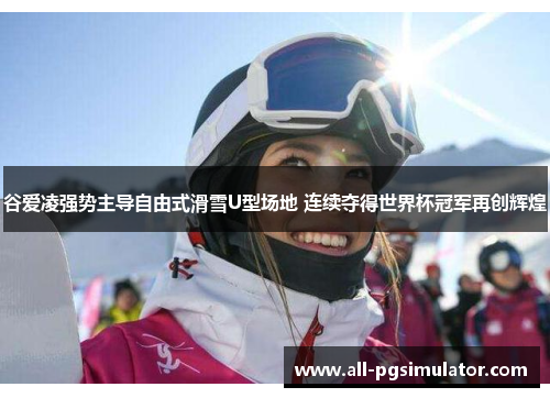 谷爱凌强势主导自由式滑雪U型场地 连续夺得世界杯冠军再创辉煌