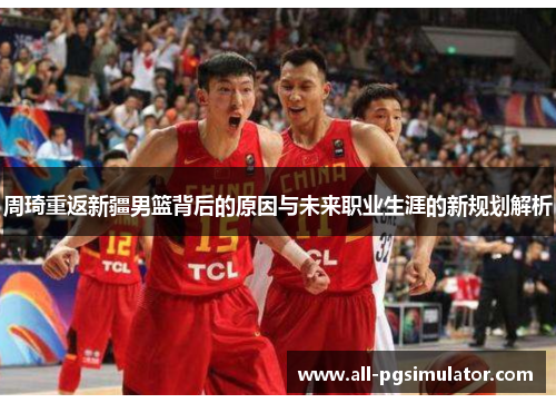 周琦重返新疆男篮背后的原因与未来职业生涯的新规划解析