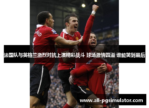 法国队与英格兰激烈对抗上演精彩战斗 球场激情四溢 谁能笑到最后