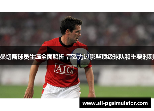桑切斯球员生涯全面解析 曾效力过哪些顶级球队和重要时刻 桑切斯球员生涯全面解析 曾效力过哪些顶级球队和重要时刻