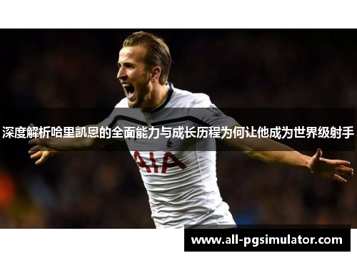 深度解析哈里凯恩的全面能力与成长历程为何让他成为世界级射手 深度解析哈里凯恩的全面能力与成长历程为何让他成为世界级射手