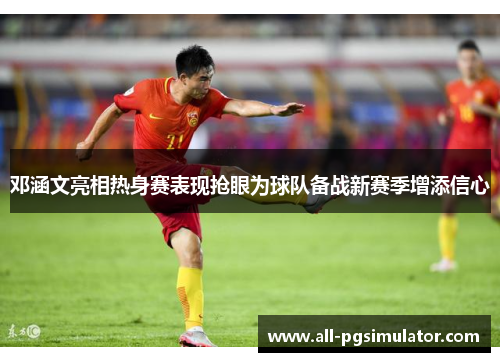 邓涵文亮相热身赛表现抢眼为球队备战新赛季增添信心