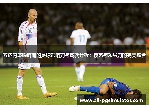 齐达内巅峰时期的足球影响力与成就分析：技艺与领导力的完美融合