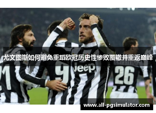 尤文图斯如何避免重蹈欧冠历史性惨败覆辙并重返巅峰