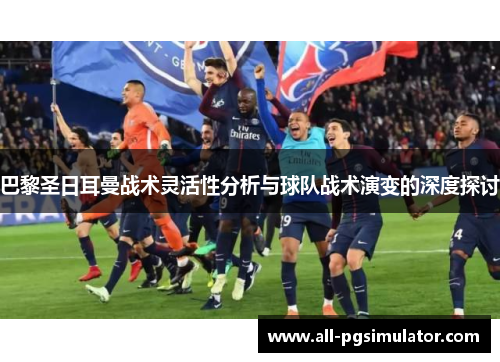 巴黎圣日耳曼战术灵活性分析与球队战术演变的深度探讨