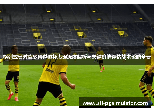 格列兹曼对阵多特世俱杯表现深度解析与关键价值评估战术影响全景 格列兹曼对阵多特世俱杯表现深度解析与关键价值评估战术影响全景