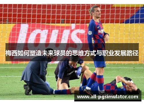 梅西如何塑造未来球员的思维方式与职业发展路径 梅西如何塑造未来球员的思维方式与职业发展路径