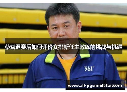 蔡斌退赛后如何评价女排新任主教练的挑战与机遇 蔡斌退赛后如何评价女排新任主教练的挑战与机遇
