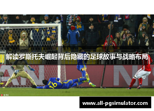 解读罗斯托夫崛起背后隐藏的足球故事与战略布局 解读罗斯托夫崛起背后隐藏的足球故事与战略布局