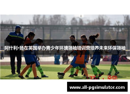 阿什利·扬在英国举办青少年环境领袖培训营培养未来环保领袖